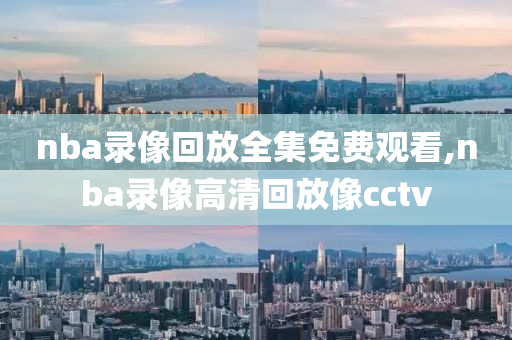 nba录像回放全集免费观看,nba录像高清回放像cctv